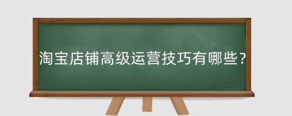淘宝店铺高级运营技巧有哪些?淘宝运营的技能要求有哪些?