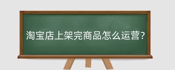 淘宝店上架完商品怎么运营?淘宝店上架完商品有哪些运营问题?