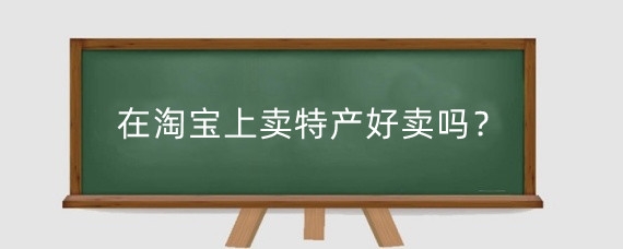 在淘宝上卖特产好卖吗?开淘宝特产店需要做什么?