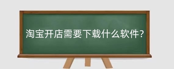 淘宝开店需要下载什么软件?淘宝卖家用什么软件管理店铺?