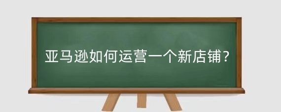 亚马逊如何运营一个新店铺?亚马逊新店怎么做起来?