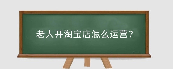 老人开淘宝店怎么运营？老人开淘宝店可行吗？