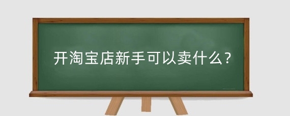 开淘宝店新手可以卖什么?淘宝新手开店需要知道什么?