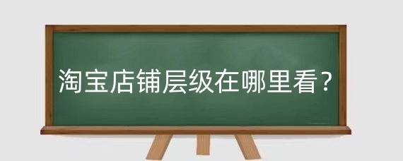 淘宝店铺层级在哪里看?淘宝店铺层级怎么提升?