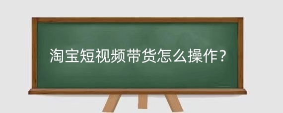 淘宝短视频带货怎么操作?淘宝短视频带货效果如何提升?