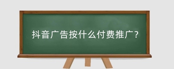 抖音广告按什么付费推广?抖音推广有效果吗?